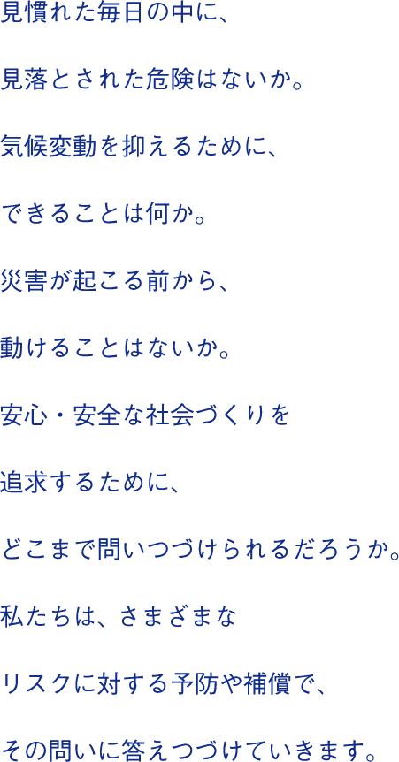 見慣れた毎日の中に、見落とされた危険はないか。気候変動を抑えるために、できることは何か。災害が起こる前から、動けることはないか。安心・安全な社会づくりを追求するために、どこまで問いつづけられるだろうか。私たちは、さまざまなリスクに対する予防や補償で、その問いに答えつづけていきます。