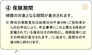 （4）保険期間 補償の対象となる期間が表示されます。※弊社の保険責任は始期日の午後4時（ご契約者からのお申出により、申込書等にこれと異なる時刻が記載されている場合はその時刻とし、保険証券にはその時刻が表示されます。）に始まり、満期日の午後4時に終わります。