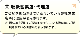 （6）取扱営業店 ・代理店 ご契約を担当させていただいている弊社営業店や代理店が表示されます。※団体等を通してご契約いただいている際には、ご所属されている団体名も表示されます。