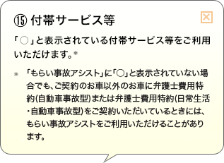 （15）付帯サービス等 「○」と表示されている付帯サービス等をご利用いただけます。* *「もらい事故アシスト」に「○」と表示されていない場合でも、ご契約のお車以外のお車に弁護士費用特約(自動車事故型)または弁護士費用特約(日常生活・自動車事故型)をご契約いただいているときには、もらい事故アシストをご利用いただけることがあります。