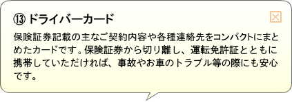 （13）ドライバーカード 保険証券記載の主なご契約内容や各種連絡先をコンパクトにまとめたカードです。保険証券から切り離し、運転免許証とともに携帯していただければ、事故やお車のトラブル等の際にも安心です。