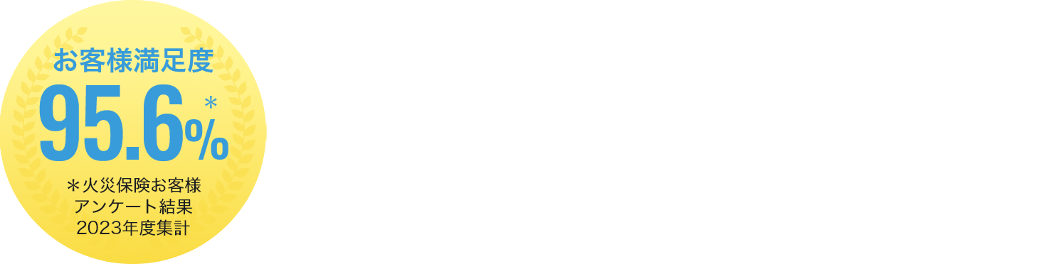 東京海上日動ならではの4つの安心ポイント お客様満足度95.6% ＊火災保険お客様アンケート結果2023年度累計
