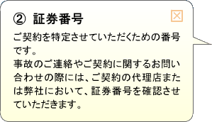 （2）証券番号 ご契約を特定させていただくための番号です。事故のご連絡やご契約に関するお問い合わせの際には、ご契約の代理店または弊社において、証券番号を確認させていただきます。