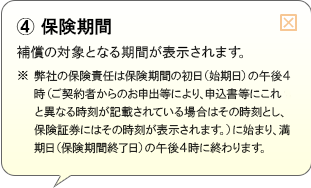 （4）保険期間 補償の対象となる期間が表示されます。※弊社の保険責任は保険期間の初日（始期日）の午後4時（ご契約者からのお申出等により、申込書等にこれと異なる時刻が記載されている場合はその時刻とし、保険証券にはその時刻が表示されます。）に始まり、満期日（保険期間終了日）の午後4時に終わります。