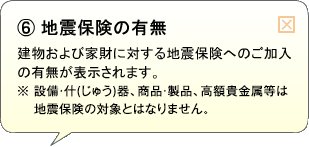 （6）地震保険の有無 建物および家財に対する地震保険へのご加入の有無が表示されます。※設備・什(じゅう)器、商品・製品、高額貴金属等は地震保険の対象とはなりません。
