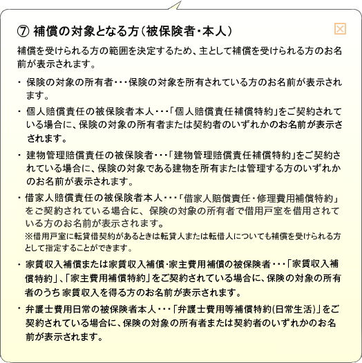（7）補償の対象となる方（被保険者・本人） 補償を受けられる方の範囲を決定するため、主として補償を受けられる方のお名前が表示されます。・保険の対象の所有者…保険の対象を所有されている方のお名前が表示されます。・個人賠償責任の被保険者本人…「個人賠償責任補償特約」をご契約されている場合に、保険の対象の所有者または契約者のいずれかのお名前が表示されます。・建物管理賠償責任の被保険者…「建物管理賠償責任補償特約」をご契約されている場合に、保険の対象である建物を所有または管理する方のいずれかのお名前が表示されます。・借家人賠償責任の被保険者本人…「借家人賠償責任・修理費用補償特約」をご契約されている場合に、保険の対象の所有者で借用戸室を借用されている方のお名前が表示されます。※借用戸室に転賃借契約があるときは転貸人または転借人についても補償を受けられる方として指定することができます。・家賃収入補償または家賃収入補償・家主費用補償の被保険者…「家賃収入補償特約」、「家主費用補償特約」をご契約されている場合に、保険の対象の所有者のうち家賃収入を得る方のお名前が表示されます。・弁護士費用日常の被保険者本人…「弁護士費用等補償特約(日常生活)」をご契約されている場合に、保険の対象の所有者または契約者のいずれかのお名前が表示されます。