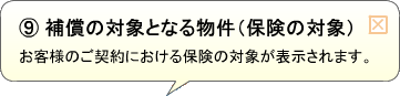 （9）補償の対象となる物件（保険の対象） お客様のご契約における保険の対象が表示されます。
