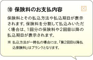 （10）保険料のお支払内容 保険料とその払込方法や払込期日が表示されます。保険料を分割して払込みいただく場合は、1回分の保険料や2回目以降の払込期日が表示されます。※払込方法が一時払の場合には、「第2回目以降払込保険料」はブランクとなります。