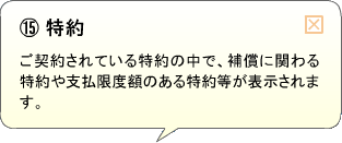 （15）特約 ご契約されている特約の中で、補償に関わる特約や支払限度額のある特約等が表示されます。