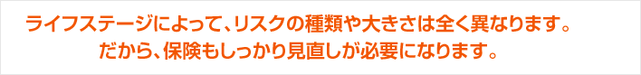 ライフステージによって、リスクの種類や大きさは全く異なります。だから、保険もしっかり見直しが必要になります。