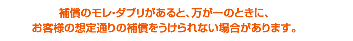 補償のモレ・ダブリがあると、万が一のときに、お客様の想定通りの補償をうけられない場合があります。