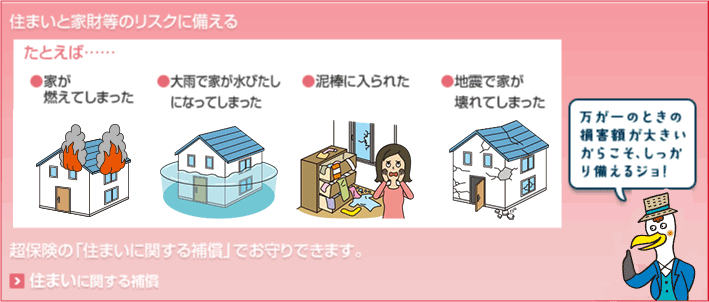 住まいと家財等のリスクに備える たとえば…●家が燃えてしまった ●大雨で家が水びたしになってしまった ●泥棒に入られた ●地震で家が壊れてしまった 超保険の「住まいに関する補償」でお守りできます。 万が一のときの損害額が大きいからこそ、しっかり備えるジョ！