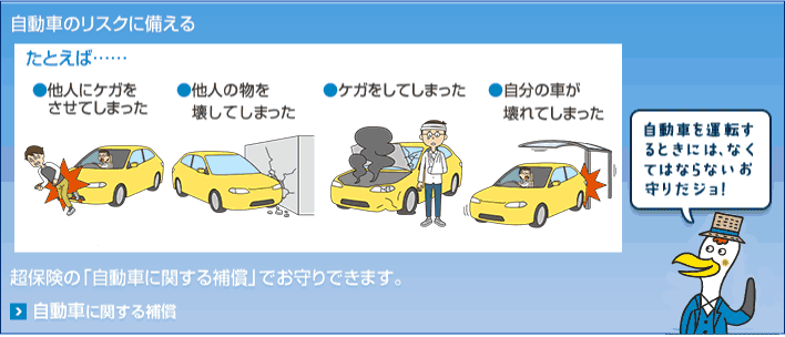 自動車のリスクに備える たとえば… ●他人にケガをさせてしまった ●他人の物を壊してしまった ●ケガをしてしまった ●自分の車が壊れてしまった 超保険の「自動車に関する補償」でお守りできます。 自動車を運転するときには、なくてはならないお守りだジョ！