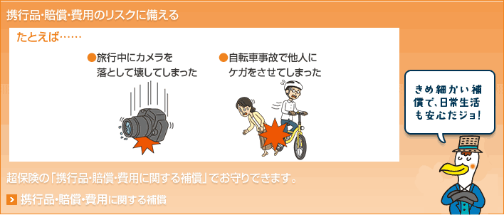 携行品・賠償・費用のリスクに備える たとえば… ●旅行中にカメラを落として壊してしまった ●自転車事故で他人にケガをさせてしまった 超保険の「携行品・賠償・費用に関する補償」でお守りできます。 きめ細かい補償で、日常生活も安心だジョ！