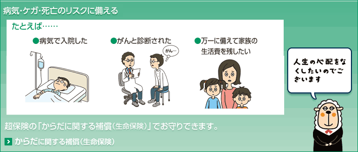 病気・ケガ・死亡のリスクに備える たとえば… ●病気で入院した ●がんと診断された ●万一に備えて家族の生活費を残したい 超保険の「からだに関する補償(生命保険)」でお守りできます。 人生の心配をなくしたいのでございます