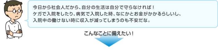 今日から社会人だから、自分の生活は自分で守らなければ！ケガで入院をしたり、病気で入院した時、なにかとお金がかかるらしいし、入院中の働けない時に収入が減ってしまうのも不安だな。 こんなことに備えたい！