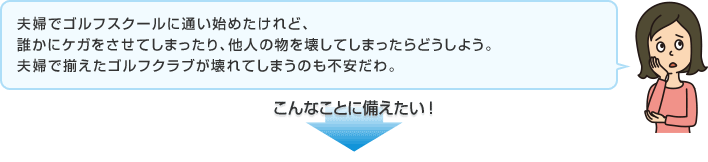 夫婦でゴルフスクールに通い始めたけれど、誰かにケガをさせてしまったり、他人の物を壊してしまったらどうしよう。夫婦で揃えたゴルフクラブが壊れてしまうのも不安だわ。 こんなことに備えたい！