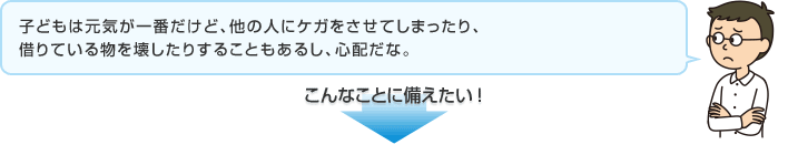 子どもは元気が一番だけど、他の人にケガをさせてしまったり、借りている物を壊したりすることもあるし、心配だな。 こんなことに備えたい！