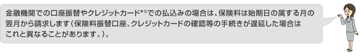 金融機関での口座振替やクレジットカード*5での払込みの場合は、保険料は始期日の属する月の翌月から請求します(保険料振替口座、クレジットカードの確認等の手続きが遅延した場合はこれと異なることがあります。)。