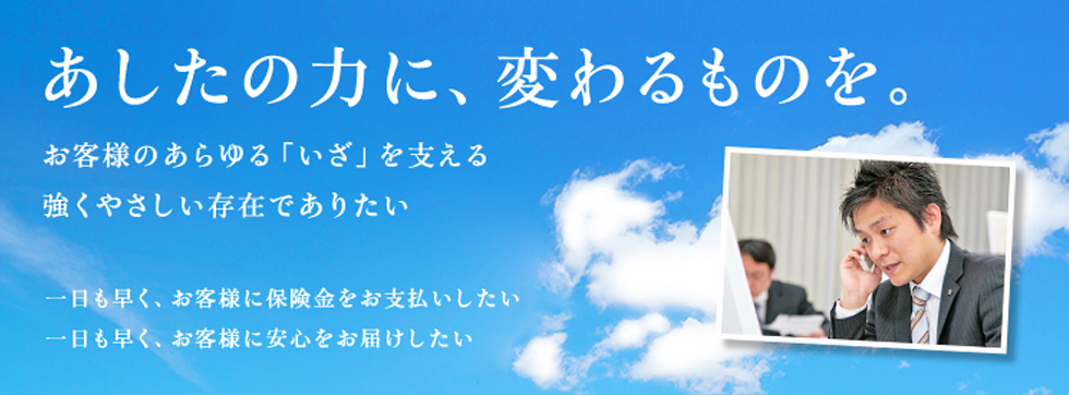 あしたの力に、変わるものを。 お客様のあらゆる「いざ」を支える強くやさしい存在でありたい 一日も早く、お客様に保険金をお支払いしたい 一日も早く、お客様に安心をお届けしたい