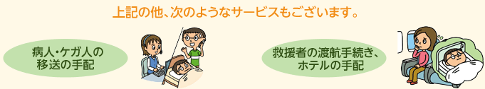 上記の他、次のようなサービスもございます。病人・ケガ人の移送の手配 救援者の渡航手続、ホテルの手配