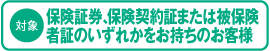 対象　保険証券、保険契約証または被保険者証のいずれかをお持ちのお客様