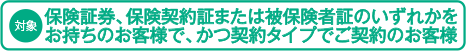 (対象)保険証券、保険契約証または被保険者証のいずれかをお持ちのお客様で、かつ契約タイプでご契約のお客様