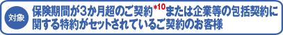 (対象)保険期間が3か月超のご契約*10または企業等の包括契約に関する特約がセットされているご契約のお客様