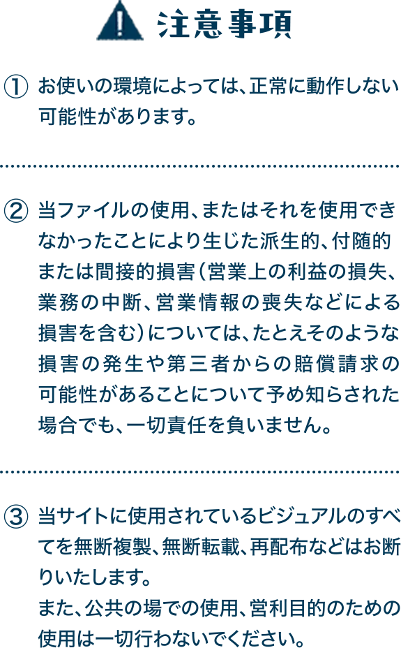 注意事項 ①お使いの環境によっては、正常に動作しない可能性があります。ダウンロードはご自身の責任で行ってください。②当ファイルの使用、またはそれを使用できなかったことにより生じた派生的、付随的または間接的損害（営業上の利益の損失、業務の中断、営業情報の喪失などによる損害を含む）については、たとえそのような損害の発生や第三者からの賠償請求の可能性があることについて予め知らされた場合でも、一切責任を負いません。③当サイトに使用されているビジュアルのすべてを無断複製、無断転載、再配布などはお断りいたします。また、公共の場での使用、営利目的のための使用は一切行わないでください。