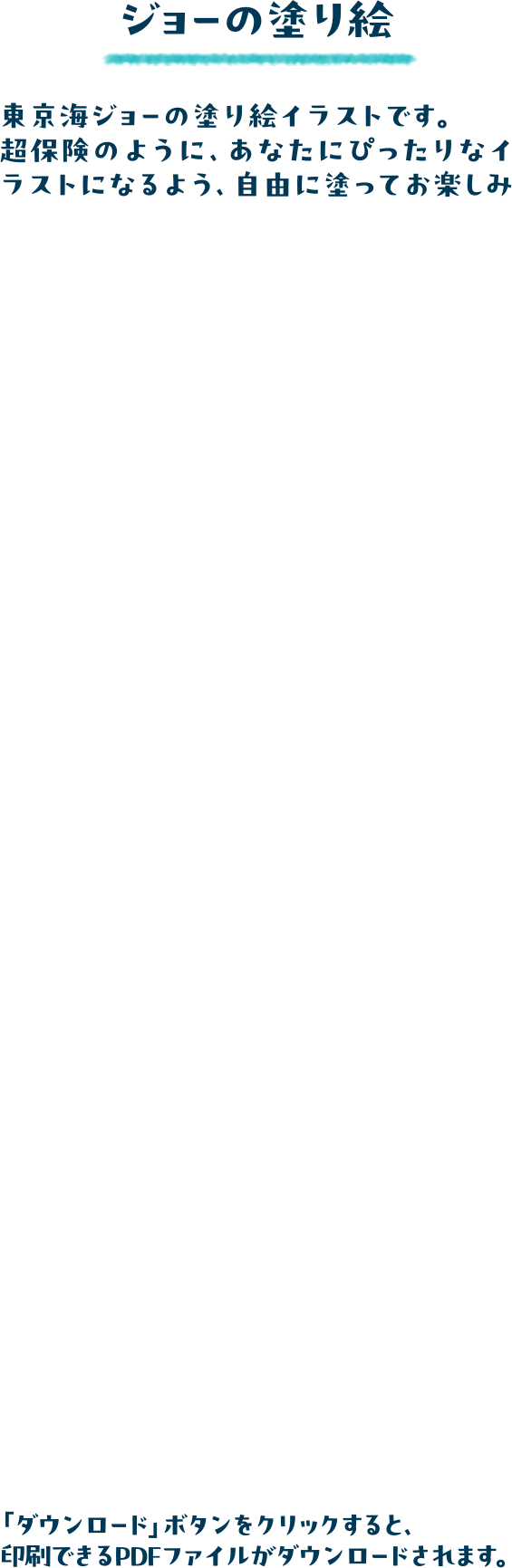 ジョーの塗り絵 東京海ジョーの塗り絵イラストです。超保険のように、あなたにぴったりなイラストになるよう、自由に塗ってお楽しみください。「ダウンロード」ボタンをクリックすると、印刷できるPDFファイルがダウンロードされます。