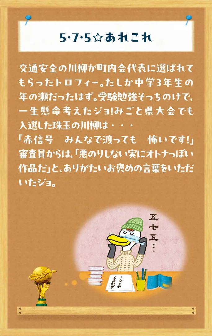 5・7・5☆あれこれ 交通安全の川柳が町内会代表に選ばれてもらったトロフィー。たしか中学３年生の年の瀬だったはず。受験勉強そっちのけで、一生懸命考えたジョ！みごと県大会でも入選した珠玉の川柳は・・・「赤信号　みんなで渡っても　怖いです！」審査員からは、「悪のりしない実にオトナっぽい作品だ」と、ありがたいお褒めの言葉をいただいたジョ。