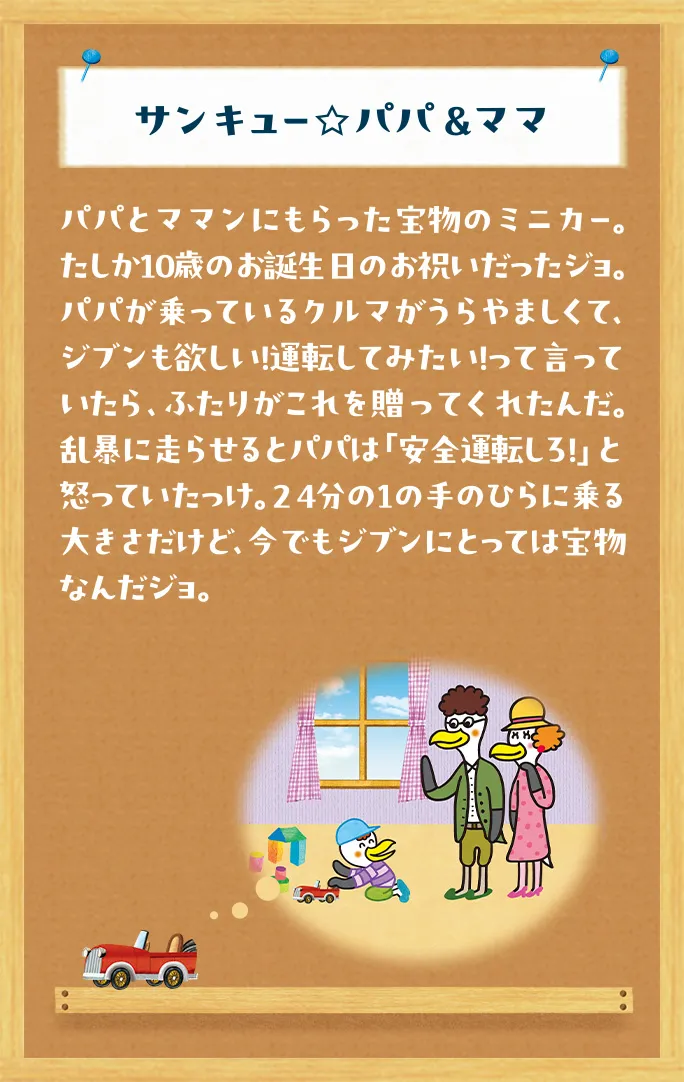 サンキュー☆パパ &ママ パパとママンにもらった宝物のミニカー。たしか10歳のお誕生日のお祝いだったジョ。パパが乗っているクルマがうらやましくて、ジブンも欲しい！運転してみたい！って言っていたら、ふたりがこれを贈ってくれたんだ。乱暴に走らせるとパパは「安全運転しろ！」と怒っていたっけ。24分の1の手のひらに乗る大きさだけど、今でもジブンにとっては宝物なんだジョ。