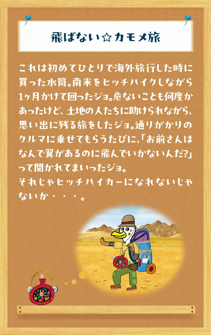 飛ばない☆カモメ旅 これは初めてひとりで海外旅行した時に買った水筒。南米をヒッチハイクしながら１ヶ月かけて回ったジョ。危ないことも何度かあったけど、土地の人たちに助けられながら、思い出に残る旅をしたジョ。通りがかりのクルマに乗せてもらうたびに、「お前さんはなんで翼があるのに飛んでいかないんだ？」って聞かれてまいったジョ。それじゃヒッチハイカーになれないじゃないか・・・。