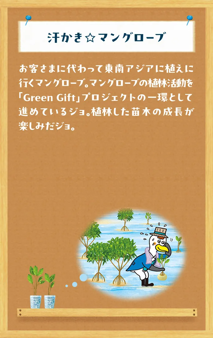 汗かき☆マングローブ お客さまに代わって東南アジアに植えに行くマングローブ。マングローブの植林活動を「Green Gift」プロジェクトの一環として進めているジョ。植林した苗木の成長が楽しみだジョ。