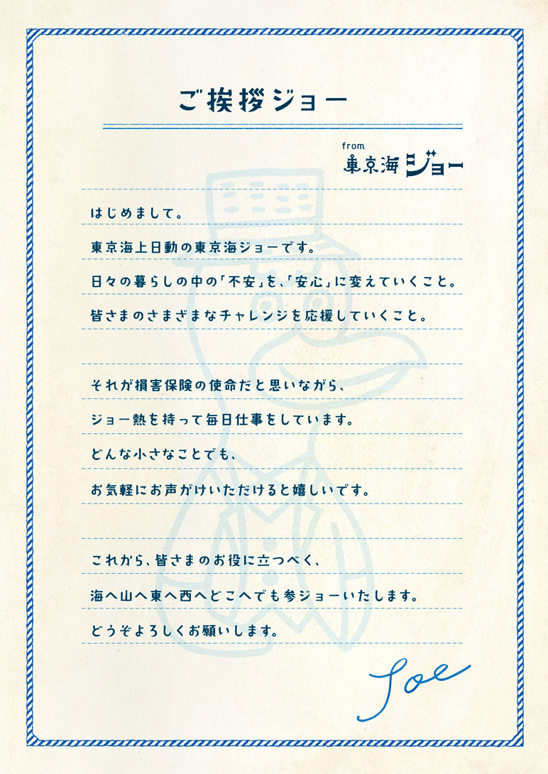 ご挨拶ジョー from東京海ジョー：はじめまして。東京海上日動の東京海ジョーです。日々の暮らしの中の「不安」を「安心」に変えていくこと。皆様のさまざまなチャレンジを応援していくこと。それが損害保険の使命だと思いながら、ジョー熱を持って毎日仕事をいています。どんな小さなことでも、お気軽にお声がけいただけると嬉しいです。これから、皆さまのお役に立つべく、海へ山へ東へ西へどこへでも参ジョーいたします。どうぞよろしくお願いします。