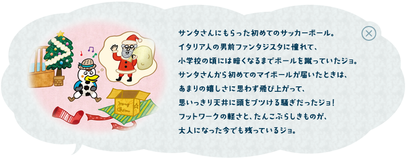サンタさんにもらった初めてのサッカーボール。イタリア人の男前ファンタジスタに憧れて、小学校の頃には暗くなるまでボールを蹴っていたジョ。だからクリスマスの朝、サンタさんからマイボールが届いたことは、天まで飛んでしまいたいくらい嬉しくて、ますます練習に励んだジョ！今のフットワークの軽さはそこから来てるジョ！