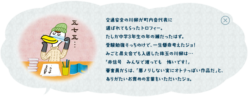 交通安全の川柳が町内会代表に選ばれてもらったトロフィー。たしか中学３年生の年の瀬だったはず。受験勉強そっちのけで、一生懸命考えたジョ！みごと県大会でも入選した珠玉の川柳は・・・「赤信号　みんなで渡っても　怖いです！」審査員からは、「悪のりしない実にオトナっぽい作品だ」と、ありがたいお褒めの言葉をいただいたジョ。