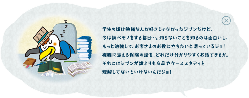 学生の頃は勉強なんか好きじゃなかったジブンだけど、今は調べモノをする毎日・・・。知らないことを知るのは面白いし、もっと勉強して、お客さまのお役に立ちたいと思っているジョ！複雑に思える保険の話を、どれだけ分かりやすくお話できるか。それにはジブンが誰より商品やケーススタディを理解してないといけないんだジョ！