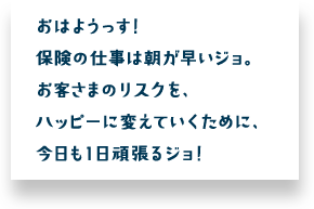 おはようっす！保険の仕事は朝が早いジョ。お客さまのリスクを、ハッピーに変えていくために、今日も１日頑張るジョ！