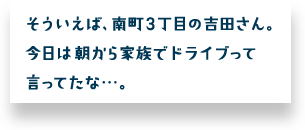 そういえば、南町３丁目の吉田さん。今日は朝から家族でドライブって言ってたな・・・。