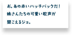 お。あの赤いハッチバックだ！娘さんたちの可愛い歌声が聞こえるジョ。