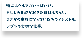 街にはクルマがいっぱいだ。もしもの事故が起きた時はもちろん、まさかの事故にならないためのアシストも、ジブンの大切な仕事。