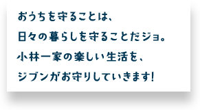 おうちを守ることは、日々の暮らしを守ることだジョ。小林一家の楽しい生活を、ジブンがお守りしていきます！