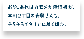 おや。あれはカモメか飛行機か。本町２丁目の斉藤さんも、そろそろイタリアに着く頃だ。