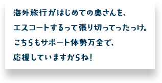 海外旅行がはじめての奥さんを、エスコートするって張り切ってったっけ。こちらもサポート体勢万全で、応援していますからね！