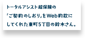 トータルアシスト超保険の「ご契約のしおり」をWeb約款にしてくれた東町5丁目の鈴木さん。