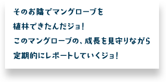 そのお陰でマングローブを植林できたんだジョ！このマングローブの、成長を見守りながら定期的にレポートしていくジョ！