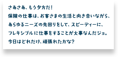 さあさあ、もう夕方だ！保険の仕事は、お客さまの生活と向き合いながら、あらゆるニーズの先回りをして、スピーディーに、フレキシブルに仕事をすることが大事なんだジョ。今日はどれだけ、頑張れたかな？