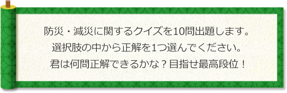 防災・減災に関するクイズを10問出題します。選択肢の中から正解を1つ選んでください。君は何問正解できるかな？目指せ最高段位！