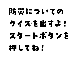 防災についてのクイズを出すよ！スタートボタンを押してね！